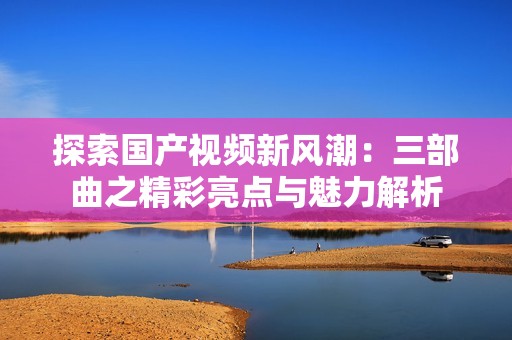 探索国产视频新风潮：三部曲之精彩亮点与魅力解析