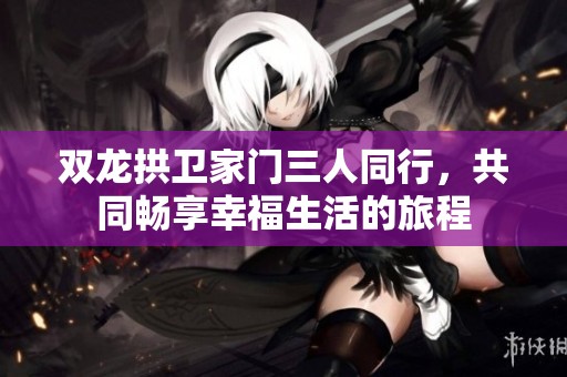 双龙拱卫家门三人同行，共同畅享幸福生活的旅程