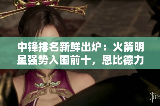 中锋排名新鲜出炉：火箭明星强势入围前十，恩比德力压浓眉，文班居第六