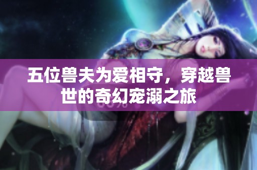 五位兽夫为爱相守，穿越兽世的奇幻宠溺之旅