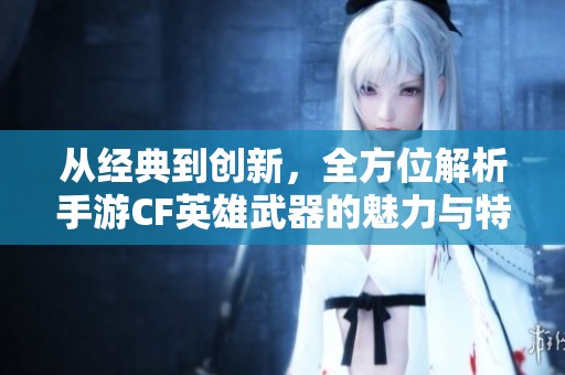 从经典到创新，全方位解析手游CF英雄武器的魅力与特色