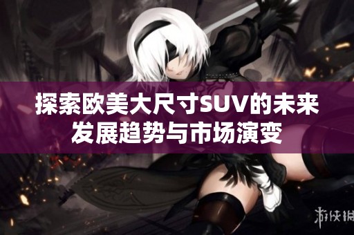 探索欧美大尺寸SUV的未来发展趋势与市场演变