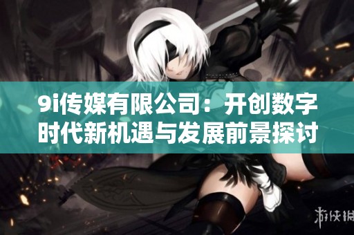 9i传媒有限公司：开创数字时代新机遇与发展前景探讨