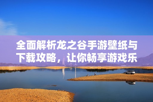 全面解析龙之谷手游壁纸与下载攻略，让你畅享游戏乐趣