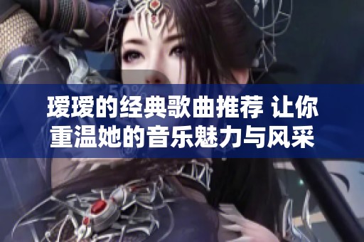 瑷瑷的经典歌曲推荐 让你重温她的音乐魅力与风采