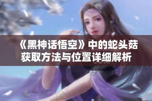 《黑神话悟空》中的蛇头菇获取方法与位置详细解析