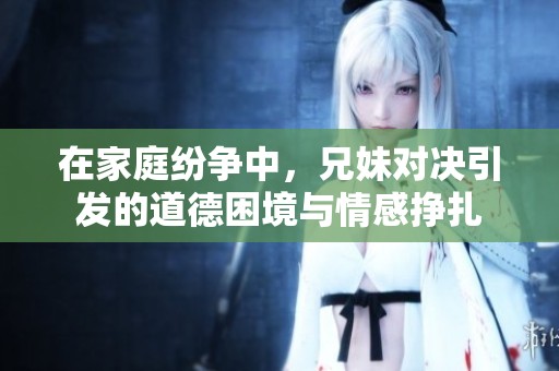在家庭纷争中，兄妹对决引发的道德困境与情感挣扎