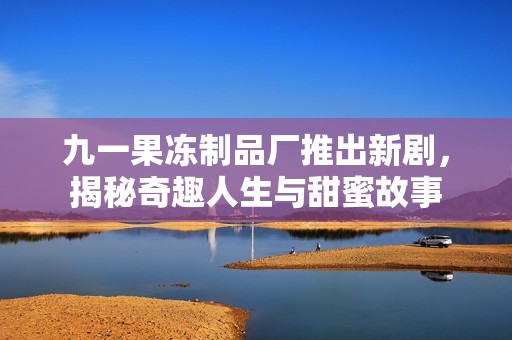 九一果冻制品厂推出新剧，揭秘奇趣人生与甜蜜故事