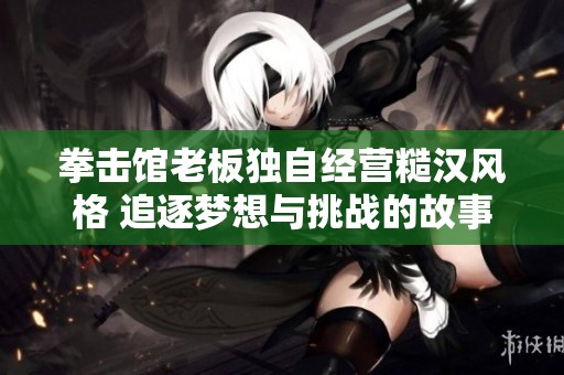拳击馆老板独自经营糙汉风格 追逐梦想与挑战的故事