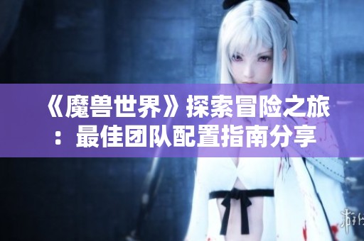 《魔兽世界》探索冒险之旅：最佳团队配置指南分享