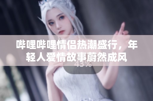 哔哩哔哩情侣热潮盛行，年轻人爱情故事蔚然成风