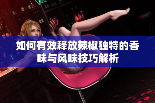 如何有效释放辣椒独特的香味与风味技巧解析