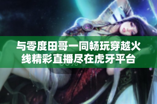 与零度田哥一同畅玩穿越火线精彩直播尽在虎牙平台