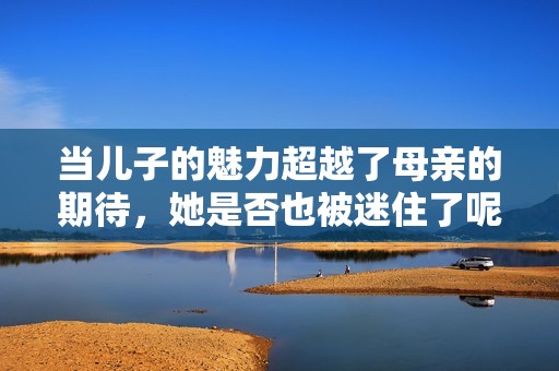 当儿子的魅力超越了母亲的期待，她是否也被迷住了呢