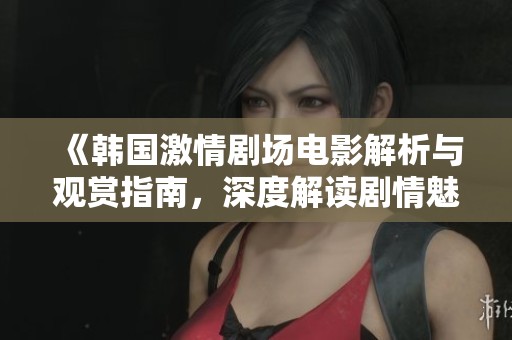 《韩国激情剧场电影解析与观赏指南，深度解读剧情魅力》