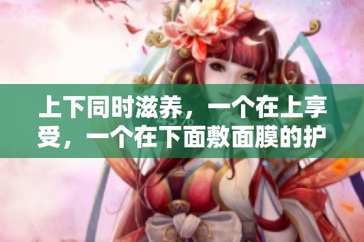 上下同时滋养，一个在上享受，一个在下面敷面膜的护肤新方式