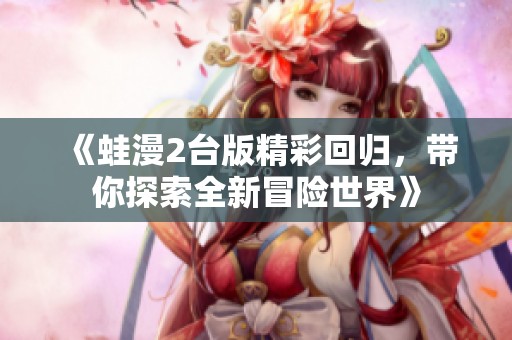 《蛙漫2台版精彩回归，带你探索全新冒险世界》