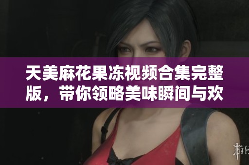 天美麻花果冻视频合集完整版，带你领略美味瞬间与欢乐时刻