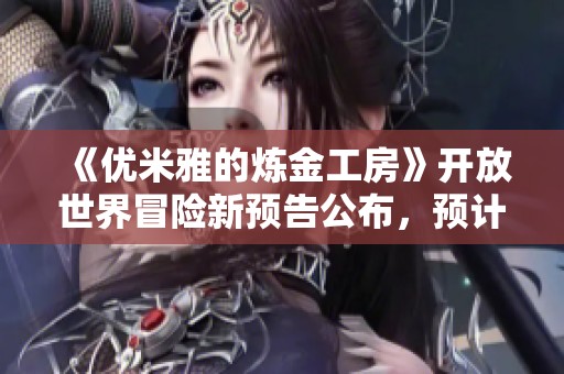 《优米雅的炼金工房》开放世界冒险新预告公布，预计2025年上线