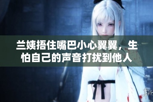 兰姨捂住嘴巴小心翼翼，生怕自己的声音打扰到他人