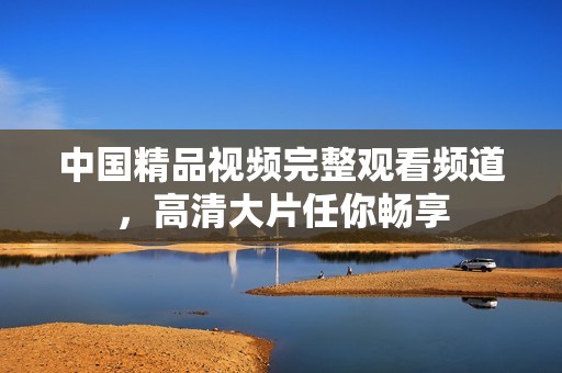 中国精品视频完整观看频道，高清大片任你畅享