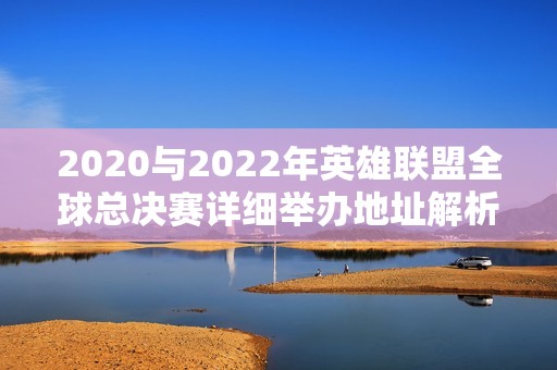 2020与2022年英雄联盟全球总决赛详细举办地址解析