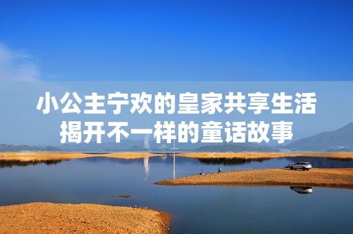 小公主宁欢的皇家共享生活揭开不一样的童话故事