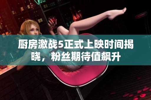 厨房激战5正式上映时间揭晓，粉丝期待值飙升