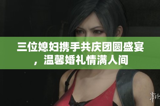 三位媳妇携手共庆团圆盛宴，温馨婚礼情满人间