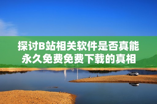 探讨B站相关软件是否真能永久免费免费下载的真相