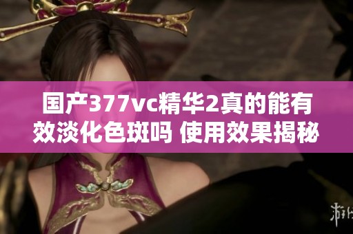 国产377vc精华2真的能有效淡化色斑吗 使用效果揭秘