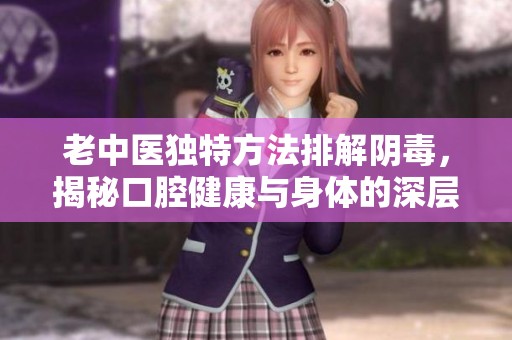 老中医独特方法排解阴毒，揭秘口腔健康与身体的深层联系