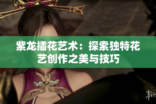 紫龙插花艺术：探索独特花艺创作之美与技巧