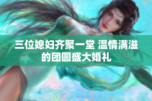 三位媳妇齐聚一堂 温情满溢的团圆盛大婚礼