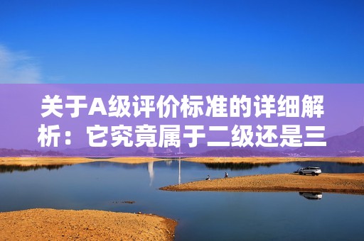 关于A级评价标准的详细解析：它究竟属于二级还是三级评定？