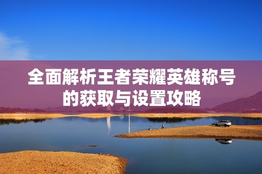 全面解析王者荣耀英雄称号的获取与设置攻略