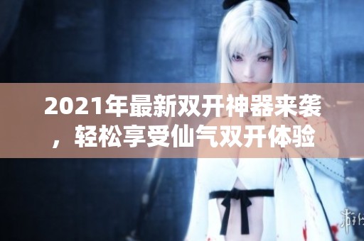 2021年最新双开神器来袭，轻松享受仙气双开体验