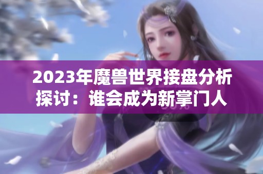2023年魔兽世界接盘分析探讨：谁会成为新掌门人