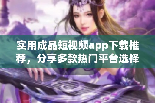 实用成品短视频app下载推荐，分享多款热门平台选择