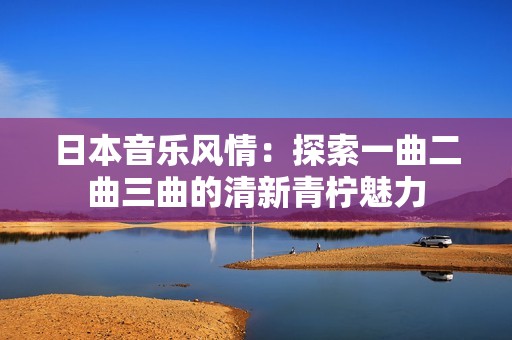 日本音乐风情：探索一曲二曲三曲的清新青柠魅力