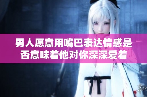 男人愿意用嘴巴表达情感是否意味着他对你深深爱着