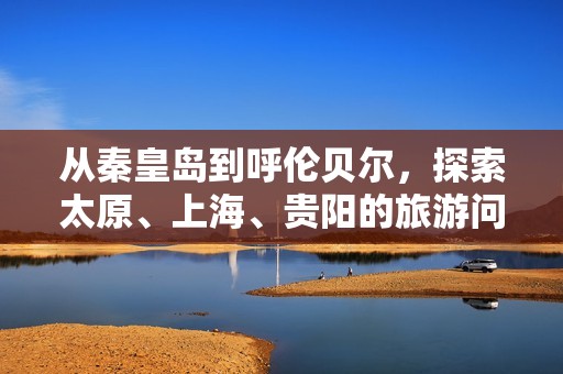 从秦皇岛到呼伦贝尔，探索太原、上海、贵阳的旅游问答知识宝典