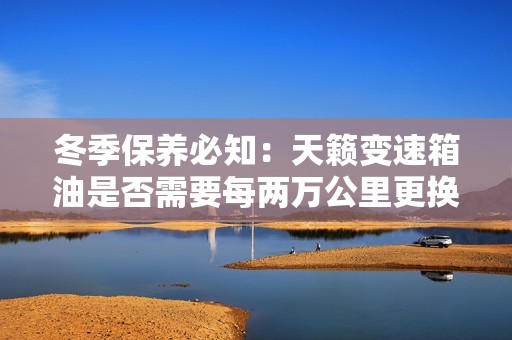 冬季保养必知：天籁变速箱油是否需要每两万公里更换一次