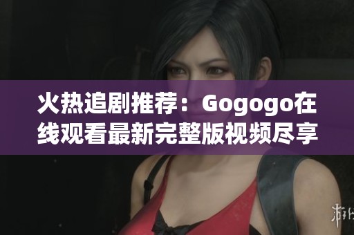 火热追剧推荐：Gogogo在线观看最新完整版视频尽享乐趣