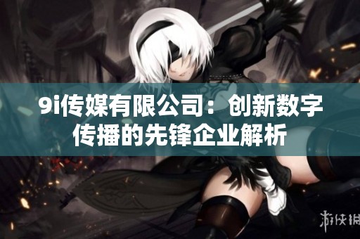9i传媒有限公司：创新数字传播的先锋企业解析