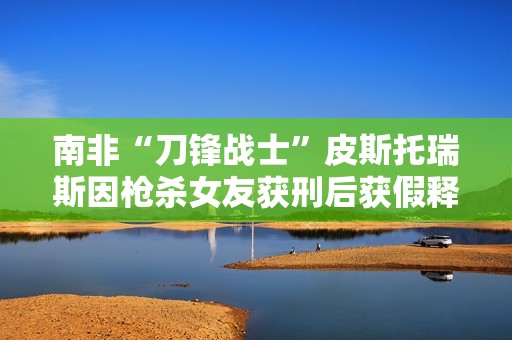 南非“刀锋战士”皮斯托瑞斯因枪杀女友获刑后获假释出狱