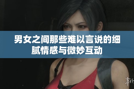 男女之间那些难以言说的细腻情感与微妙互动