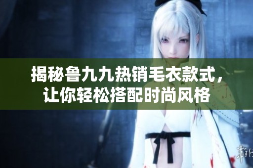 揭秘鲁九九热销毛衣款式，让你轻松搭配时尚风格
