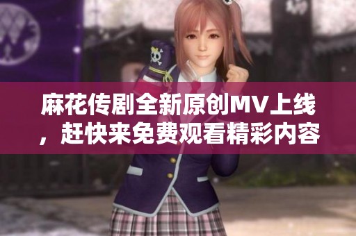 麻花传剧全新原创MV上线，赶快来免费观看精彩内容！