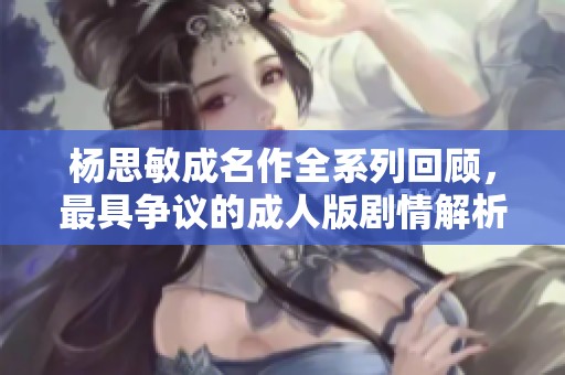 杨思敏成名作全系列回顾，最具争议的成人版剧情解析